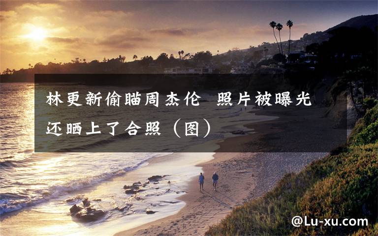 林更新偷瞄周杰伦  照片被曝光还晒上了合照(图)