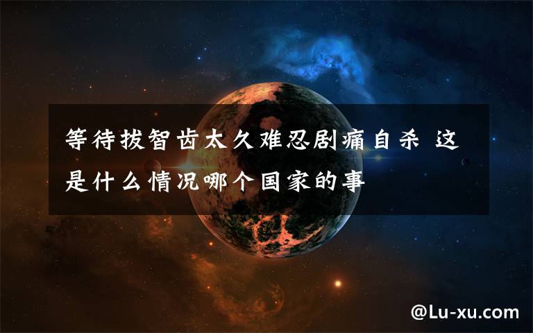 等待拔智齿太久难忍剧痛自杀 这是什么情况哪个国家的事