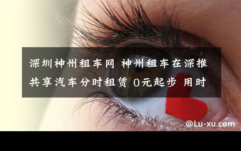 深圳神州租车网 神州租车在深推共享汽车分时租赁 0元起步 用时每分钟0.19元