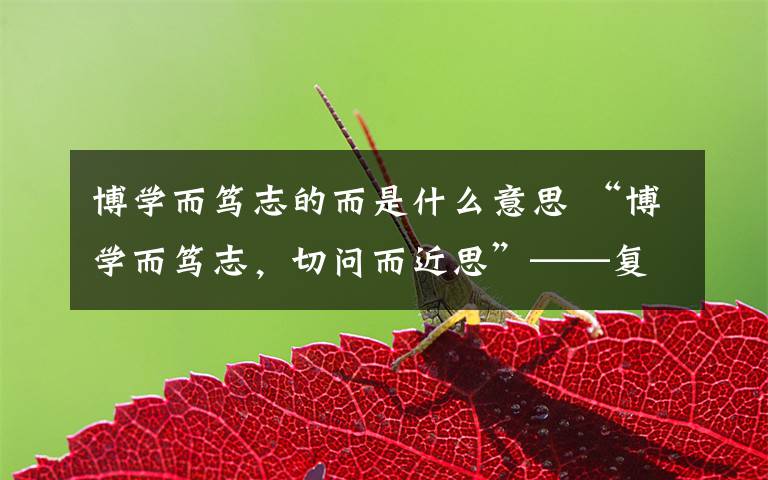 博学而笃志的而是什么意思 “博学而笃志,切问而近思”——复旦大学校训背后故事
