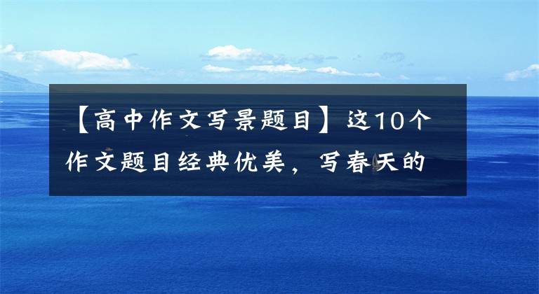 【高中作文写景题目】这10个作文题目经典优美,写春天的作文非常好用,是短跑中高考必不可少的。
