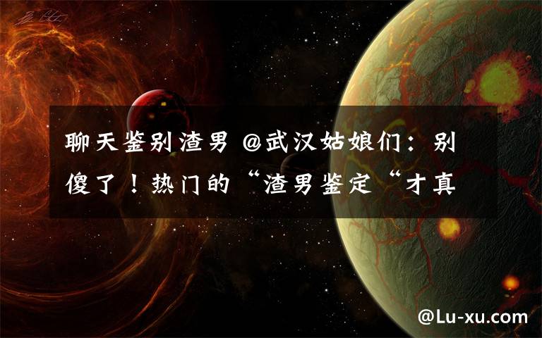 聊天鉴别渣男 @武汉姑娘们：别傻了！热门的“渣男鉴定“才真的是渣