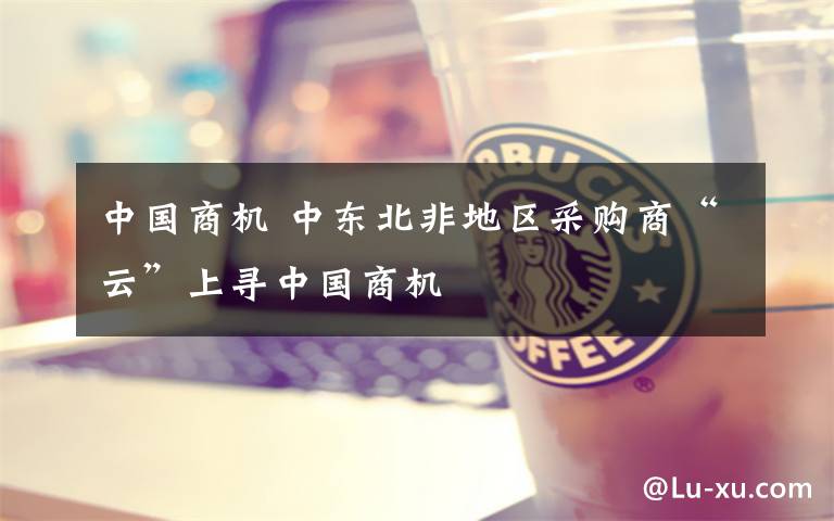 中国商机 中东北非地区采购商“云”上寻中国商机