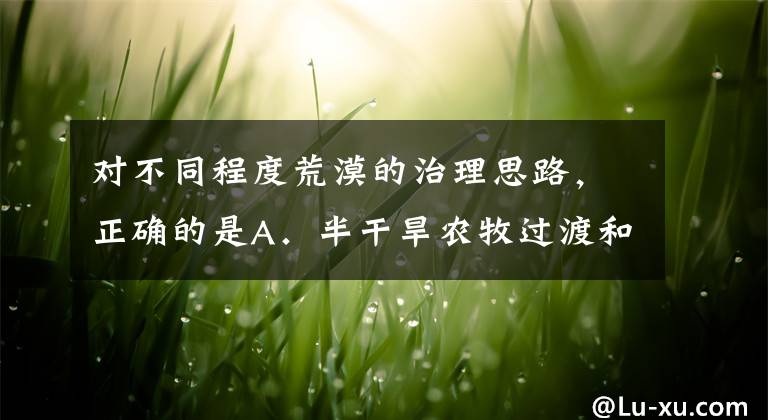 对不同程度荒漠的治理思路,正确的是A.半干旱农牧过渡和旱农区应当建立以绿洲为中心的防护体系B.对正在发展中的荒漠化土地要设法扭转C.对已经发生荒漠化的土地主