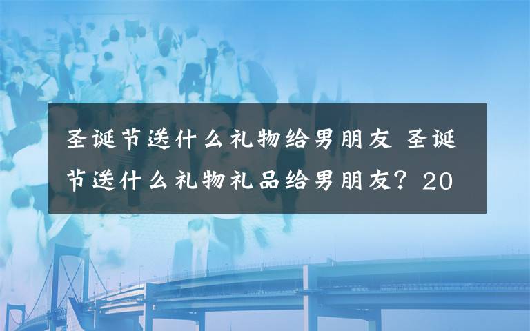 圣诞节送什么礼物给男朋友 圣诞节送什么礼物礼品给男朋友?2018圣诞节送男友礼物清单推荐