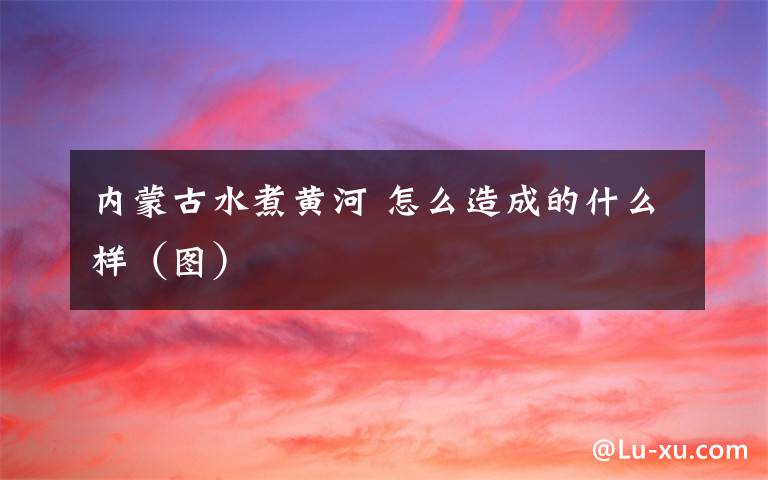 内蒙古水煮黄河 怎么造成的什么样（图）