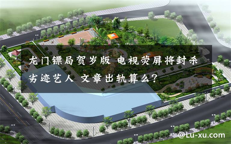 龙门镖局贺岁版 电视荧屏将封杀劣迹艺人 文章出轨算么？