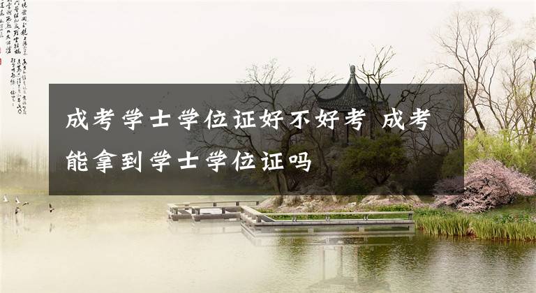 成考学士学位证好不好考 成考能拿到学士学位证吗
