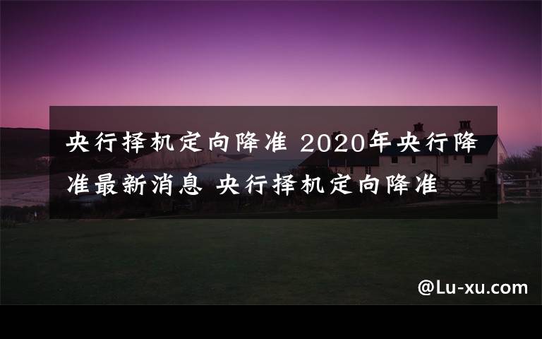 央行择机定向降准 2020年央行降准最新消息 央行择机定向降准