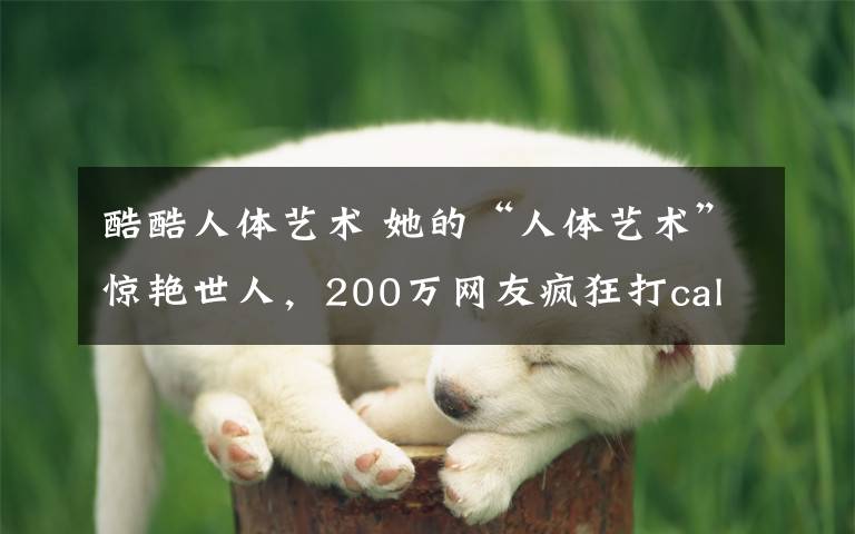 酷酷人体艺术 她的“人体艺术”惊艳世人,200万网友疯狂打call!