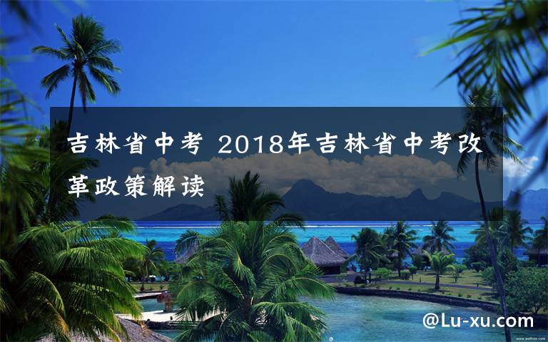 吉林省中考 2018年吉林省中考改革政策解读