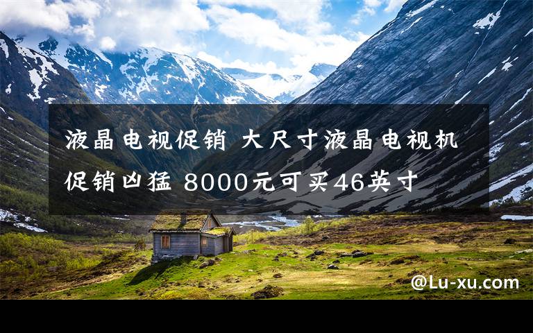 液晶电视促销 大尺寸液晶电视机促销凶猛 8000元可买46英寸