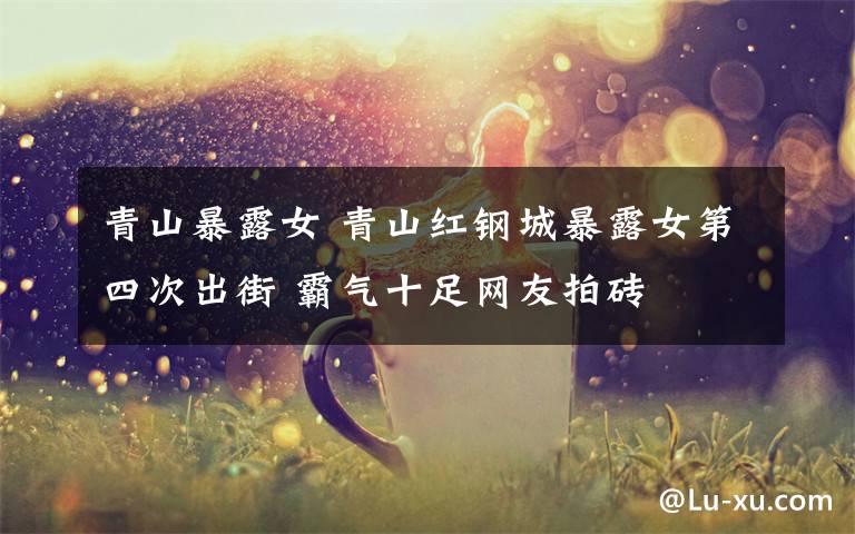 青山暴露女 青山红钢城暴露女第四次出街 霸气十足网友拍砖