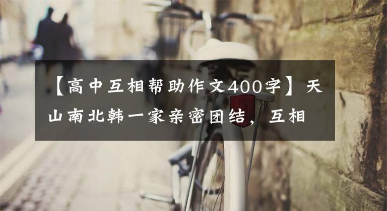 【高中互相帮助作文400字】天山南北韩一家亲密团结,互相帮助,幸福地成长。