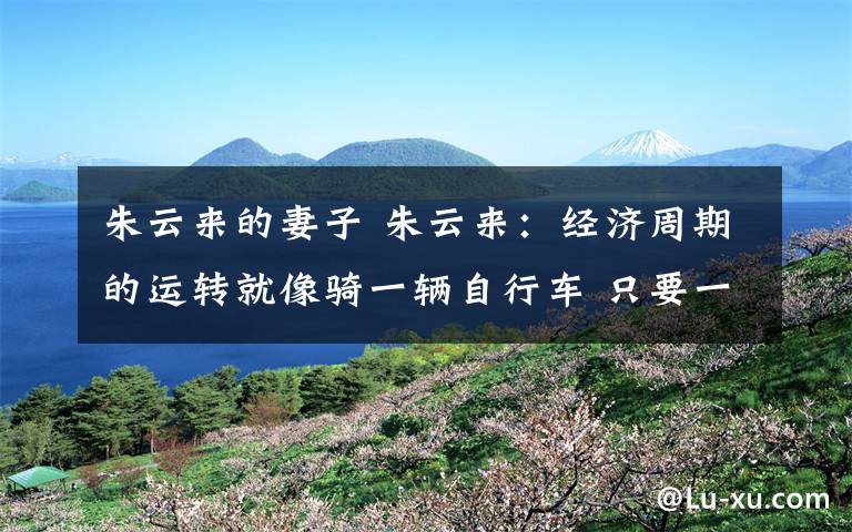 朱云来的妻子 朱云来:经济周期的运转就像骑一辆自行车 只要一停下车就会倒