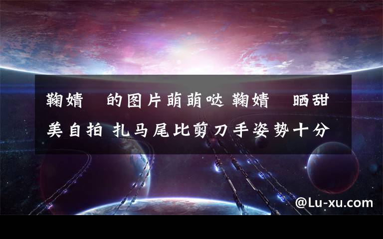 鞠婧祎的图片萌萌哒 鞠婧祎晒甜美自拍 扎马尾比剪刀手姿势十分俏皮可爱（图）