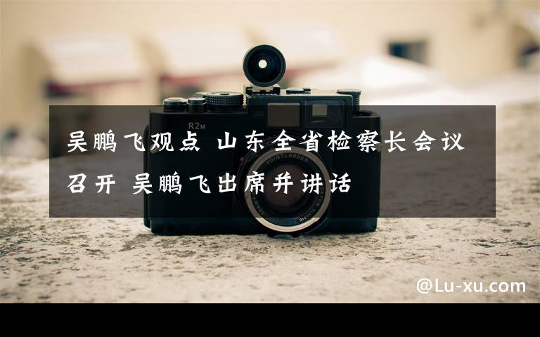 吴鹏飞观点 山东全省检察长会议召开 吴鹏飞出席并讲话