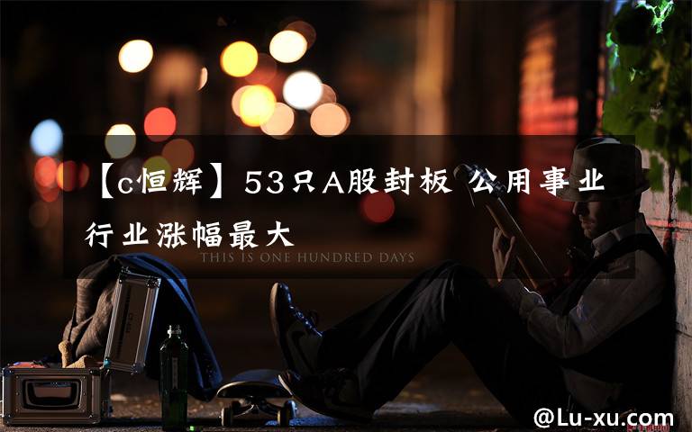 【c恒辉】53只A股封板 公用事业行业涨幅最大