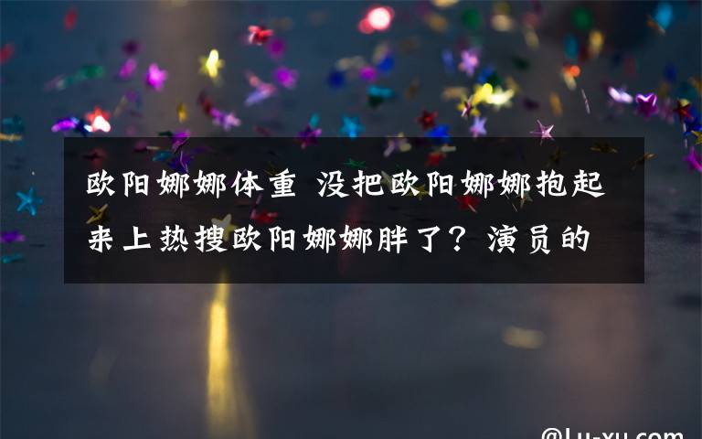 欧阳娜娜体重 没把欧阳娜娜抱起来上热搜欧阳娜娜胖了？演员的诞生欧阳娜娜体重受关注