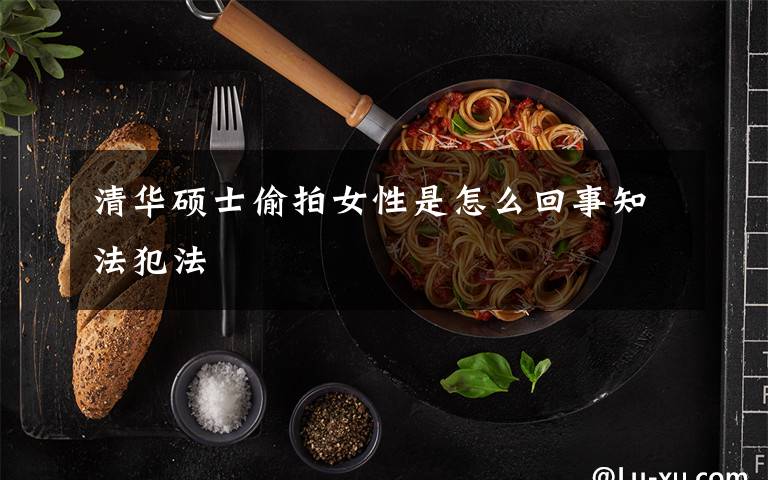 清华硕士偷拍女性是怎么回事知法犯法