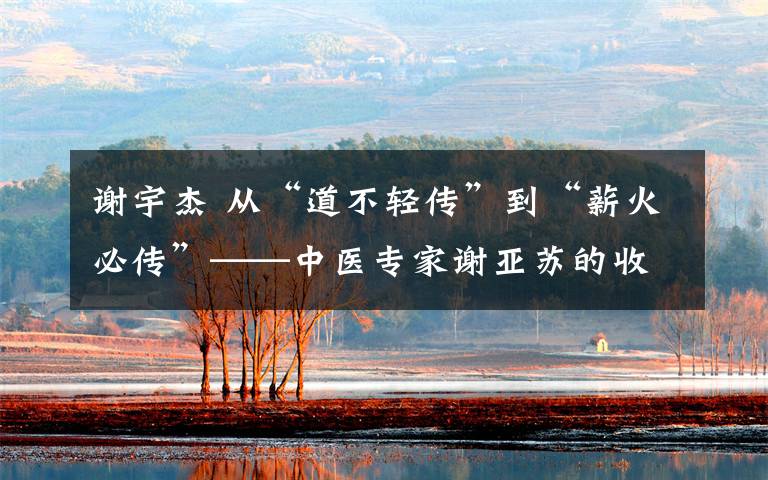 谢宇杰 从“道不轻传”到“薪火必传”——中医专家谢亚苏的收徒故事