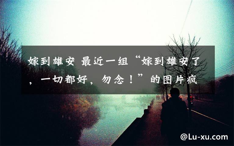 嫁到雄安 最近一组“嫁到雄安了，一切都好，勿念！”的图片疯传网络，思之，诗成，博君一笑！戏题雄起雄安！欢迎转发