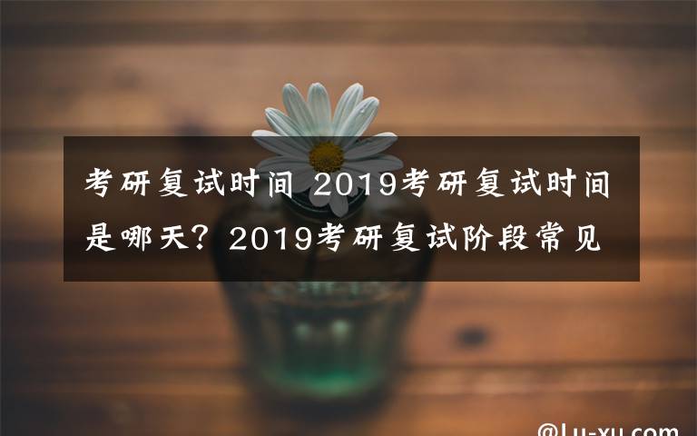 考研复试时间 2019考研复试时间是哪天？2019考研复试阶段常见问题整理