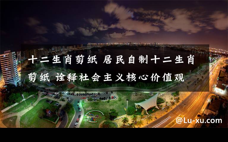 十二生肖剪纸 居民自制十二生肖剪纸 诠释社会主义核心价值观
