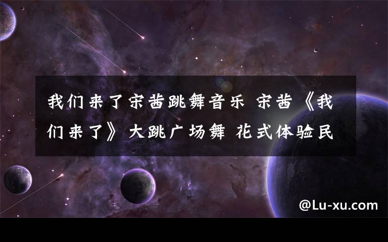 我们来了宋茜跳舞音乐 宋茜《我们来了》大跳广场舞 花式体验民俗文化