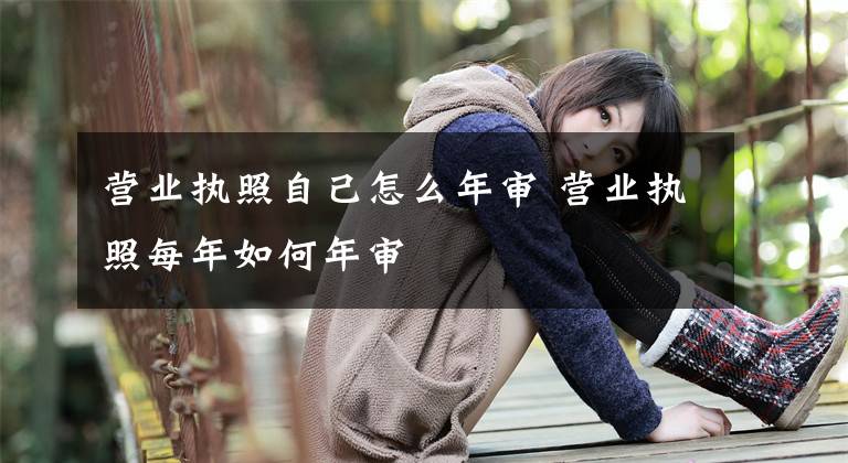 营业执照自己怎么年审 营业执照每年如何年审