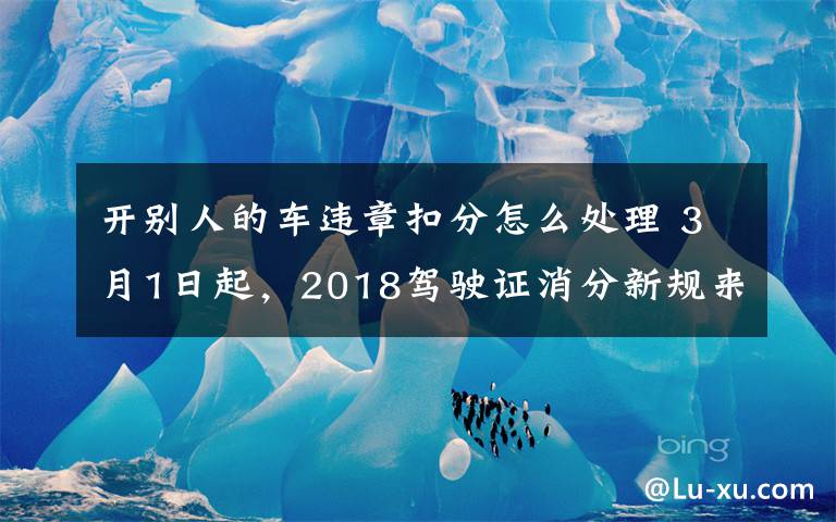 开别人的车违章扣分怎么处理 3月1日起,2018驾驶证消分新规来了!不看后悔