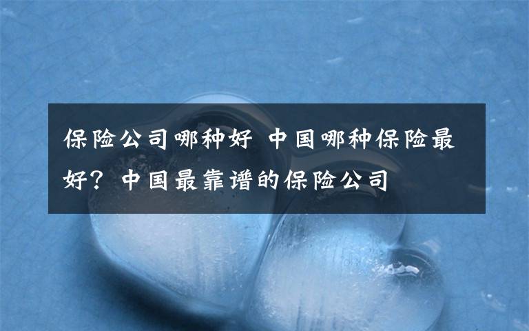 保险公司哪种好 中国哪种保险最好?中国最靠谱的保险公司