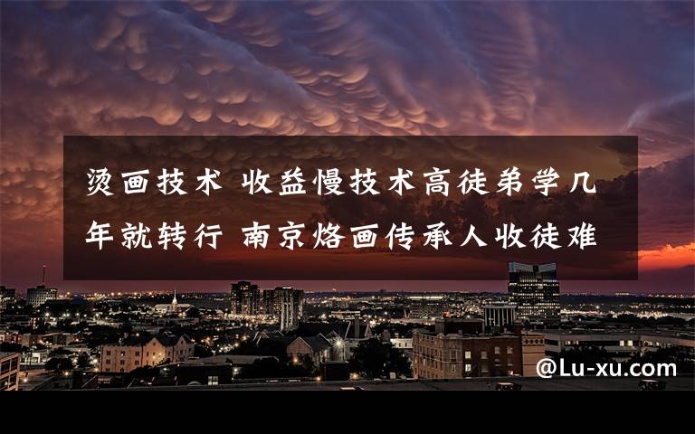 烫画技术 收益慢技术高徒弟学几年就转行 南京烙画传承人收徒难