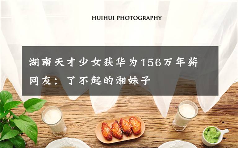 湖南天才少女获华为156万年薪 网友:了不起的湘妹子