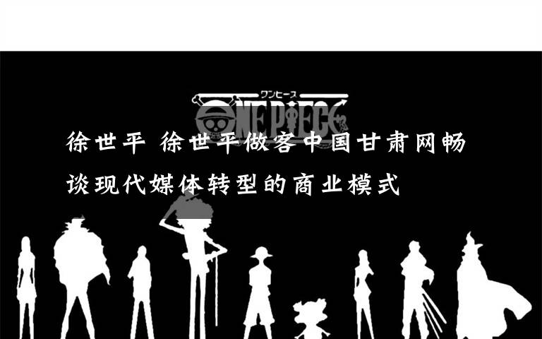 徐世平 徐世平做客中国甘肃网畅谈现代媒体转型的商业模式