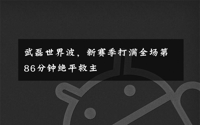 武磊世界波,新赛季打满全场第86分钟绝平救主