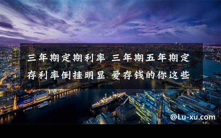 三年期定期利率 三年期五年期定存利率倒挂明显 爱存钱的你这些动向了解吗