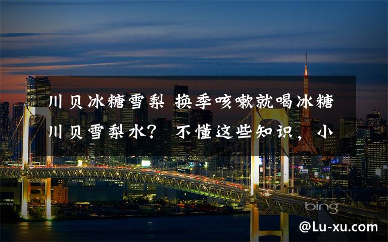 川贝冰糖雪梨 换季咳嗽就喝冰糖川贝雪梨水? 不懂这些知识,小心越喝越严重