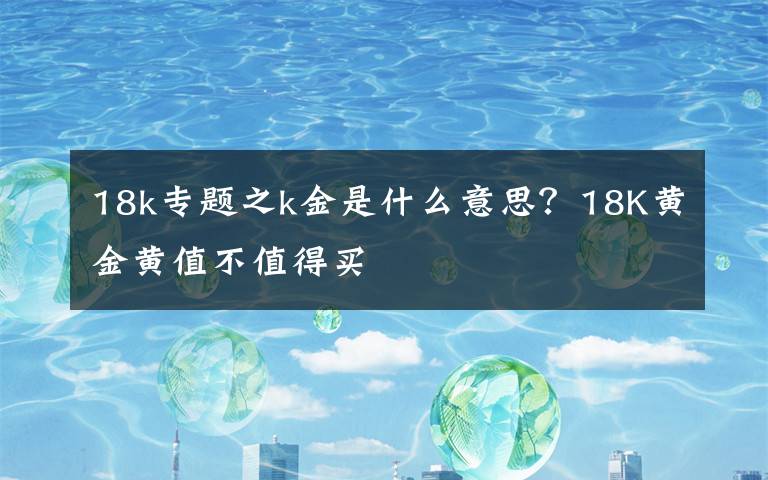 18k专题之k金是什么意思？18K黄金黄值不值得买