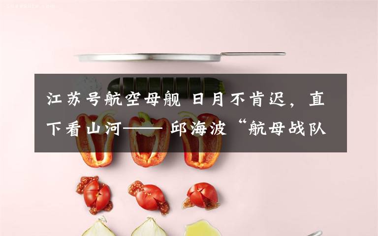 江苏号航空母舰 日月不肯迟,直下看山河—— 邱海波“航母战队”的力量与“懂·得”