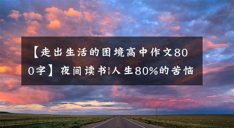【走出生活的困境高中作文800字】夜间读书|人生80%的苦恼可以通过读书治愈