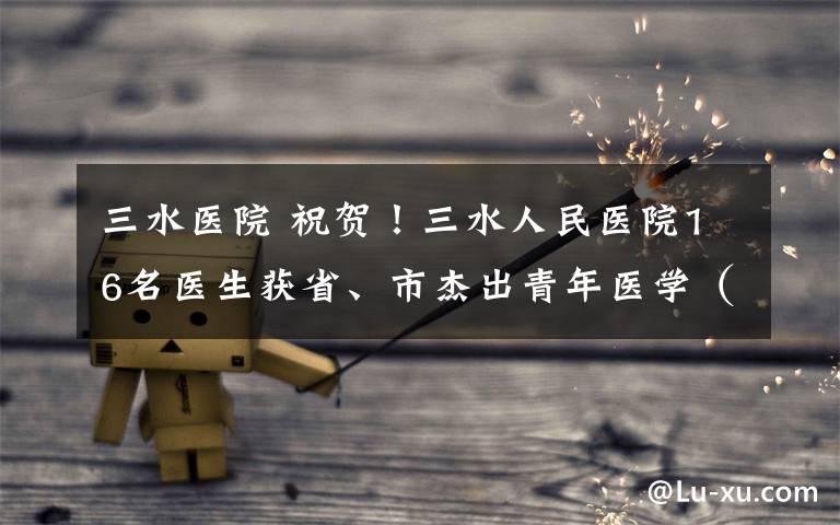 三水医院 祝贺!三水人民医院16名医生获省、市杰出青年医学(骨干)人才