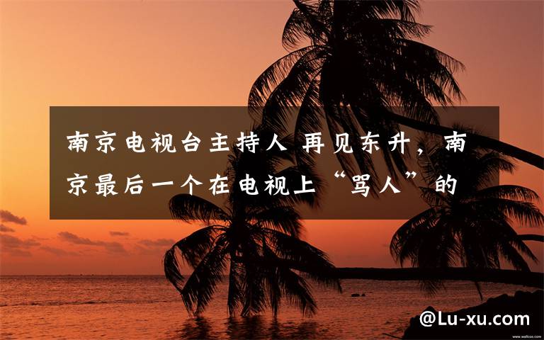 南京电视台主持人 再见东升,南京最后一个在电视上“骂人”的主持人!