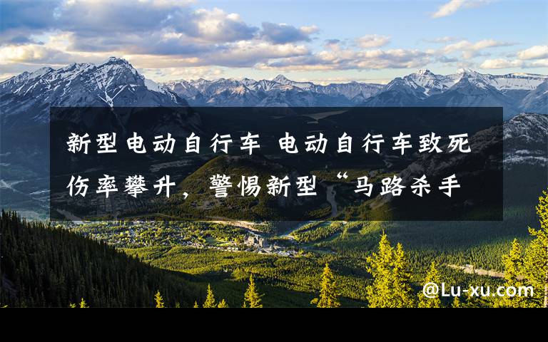 新型电动自行车 电动自行车致死伤率攀升,警惕新型“马路杀手”