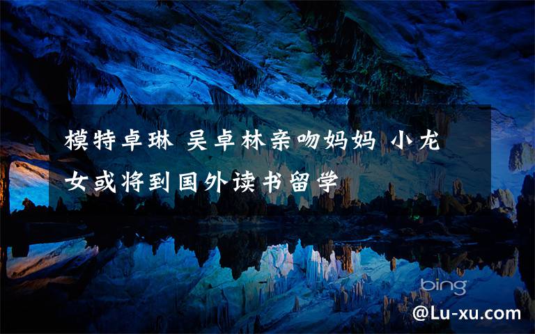 模特卓琳 吴卓林亲吻妈妈 小龙女或将到国外读书留学