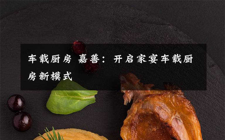 车载厨房 嘉善:开启家宴车载厨房新模式