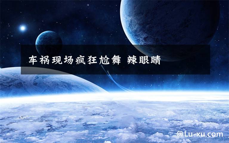 车祸现场疯狂尬舞 辣眼睛