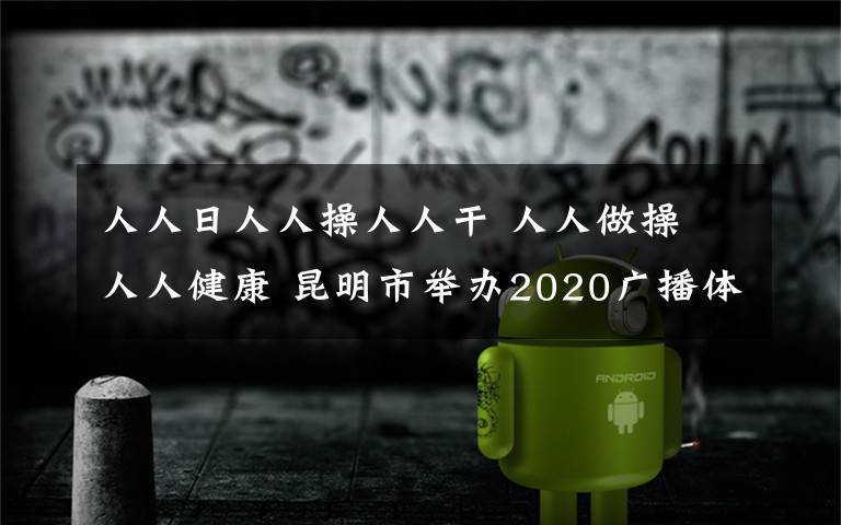 人人日人人操人人干 人人做操 人人健康 昆明市举办2020广播体操比赛