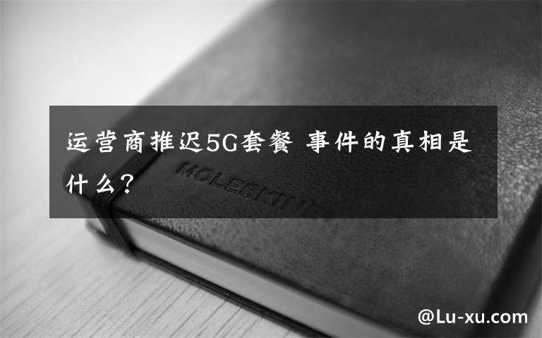 运营商推迟5G套餐 事件的真相是什么?