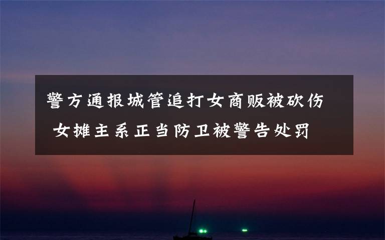 警方通报城管追打女商贩被砍伤 女摊主系正当防卫被警告处罚